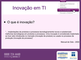 Inovação em TI


• O que é inovação?
 “... implantações de produtos e processos tecnologicamente novos e substanciais
 melhorias tecnológicas em produtos e processos. Uma inovação é considerada implantada
 se tiver sido introduzida no mercado (inovação de produto) ou usada no processo de
 produção (inovação de processo)”

                                                                 Manual de Oslo - 2004
 