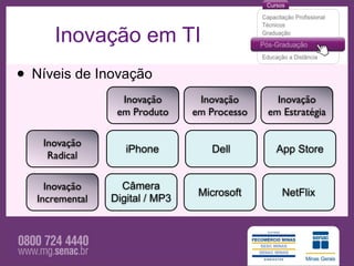 Inovação em TI
• Níveis de Inovação
                   Inovação       Inovação       Inovação
                  em Produto     em Processo   em Estratégia

    Inovação
                    iPhone          Dell        App Store
     Radical

     Inovação      Câmera
                                  Microsoft       NetFlix
   Incremental   Digital / MP3
 