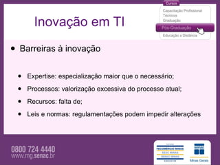 Inovação em TI

• Barreiras à inovação
 •   Expertise: especialização maior que o necessário;

 •   Processos: valorização excessiva do processo atual;

 •   Recursos: falta de;

 •   Leis e normas: regulamentações podem impedir alterações
 