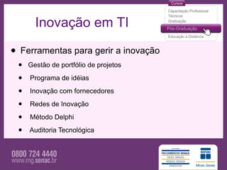 Inovação em TI

• Ferramentas para gerir a inovação
 •   Gestão de portfólio de projetos

 •   Programa de idéias

 •   Inovação com fornecedores

 •   Redes de Inovação

 •   Método Delphi

 •   Auditoria Tecnológica
 