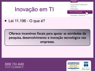 Inovação em TI

• Lei 11.196 - O que é?
  Oferece incentivos ﬁscais para apoiar as atividades de
  pesquisa, desenvolvimento e inovação tecnológica nas
                       empresas.
 