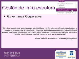 Gestão de Infra-estrutura
  • Governança Corporativa
“Um sistema pelo qual as sociedades são dirigidas e monitoradas, envolvendo os acionistas e
  os cotistas, Conselho de Administração, Diretoria, Auditoria Independente e Conselho Fiscal.
As boas práticas de governança corporativa têm a finalidade de aumentar o valor da sociedade,
                facilitar seu acesso ao capital e contribuir para a sua perenidade.”

                                         Fonte: Instituto Brasileiro de Governança Corporativa
 