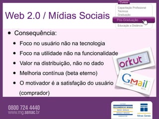 Web 2.0 / Mídias Sociais
• Consequência:
 •   Foco no usuário não na tecnologia

 •   Foco na utilidade não na funcionalidade

 •   Valor na distribuição, não no dado

 •   Melhoria contínua (beta eterno)

 •   O motivador é a satisfação do usuário
     (comprador)
 