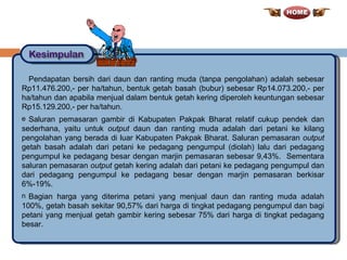 Pendapatan bersih dari daun dan ranting muda (tanpa pengolahan) adalah sebesar Rp11.476.200,- per ha/tahun, bentuk getah basah (bubur) sebesar Rp14.073.200,- per ha/tahun dan apabila menjual dalam bentuk getah kering diperoleh keuntungan sebesar Rp15.129.200,- per ha/tahun. Saluran pemasaran gambir di Kabupaten Pakpak Bharat relatif cukup pendek dan sederhana, yaitu untuk  output  daun dan ranting muda adalah dari petani ke kilang pengolahan yang berada di luar Kabupaten Pakpak Bharat. Saluran pemasaran  output  getah basah adalah dari petani ke pedagang pengumpul (diolah) lalu dari pedagang pengumpul ke pedagang besar dengan marjin pemasaran sebesar 9,43%.  Sementara saluran pemasaran  output  getah kering adalah dari petani ke pedagang pengumpul dan dari pedagang pengumpul ke pedagang besar dengan marjin pemasaran berkisar 6%-19%.  Bagian harga yang diterima petani yang menjual daun dan ranting muda adalah 100%, getah basah sekitar 90,57% dari harga di tingkat pedagang pengumpul dan bagi petani yang menjual getah gambir kering sebesar 75% dari harga di tingkat pedagang besar. 