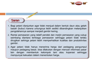 Bagi petani dianjurkan agar tidak menjual dalam bentuk daun atau getah basah (bubur) karena untungnya lebih sedikit dibandingkan melanjutkan pengolahannya sampai menjadi gambir kering.  Rantai pemasaran yang relatif pendek dan marjin pemasaran yang cukup seimbang diantara lembaga pemasaran sehingga petani tidak terlalu dirugikan sehinga petani lebih memperhatikan kualitas dan produktivitas gambir. Agar petani tidak hanya menerima harga dari pedagang pengumpul maupun pedagang besar, bisa dilakukan dengan mencari informasi pasar lain dengan membentuk kelompok tani atau koperasi sehingga mempunyai kekuatan dalam menentukan harga. Saran 