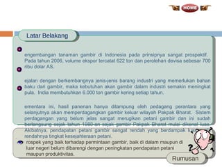 Pengembangan tanaman gambir di Indonesia pada prinsipnya sangat prospektif.  Pada tahun 2006, volume ekspor tercatat 622 ton dan perolehan devisa sebesar 700 ribu dolar AS.  Sejalan dengan berkembangnya jenis-jenis barang industri yang memerlukan bahan baku dari gambir, maka kebutuhan akan gambir dalam industri semakin meningkat pula.  India membutuhkan 6.000 ton gambir kering setiap tahun.  Sementara ini, hasil panenan hanya ditampung oleh pedagang perantara yang selanjutnya akan memperdagangkan gambir keluar wilayah Pakpak Bharat.  Sistem perdagangan yang belum jelas sangat merugikan petani gambir dan ini sudah berlangsung sejak tahun 1980-an sejak gambir Pakpak Bharat mulai dikenal luas. Akibatnya, pendapatan petani gambir sangat rendah yang berdampak luas pada rendahnya tingkat kesejahteraan petani . Latar Belakang Rumusan Prospek yang baik terhadap permintaan gambir, baik di dalam maupun di luar negeri belum dibarengi dengan peningkatan pendapatan petani maupun produktivitas. 