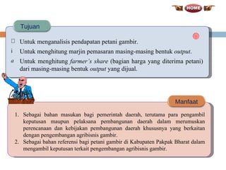 Untuk menganalisis pendapatan petani gambir.  Untuk menghitung marjin pemasaran masing-masing bentuk  output . Untuk menghitung  farmer’s share  (bagian harga yang diterima petani) dari masing-masing bentuk  output  yang dijual. Tujuan Manfaat Sebagai bahan masukan bagi pemerintah daerah, terutama para pengambil keputusan maupun pelaksana pembangunan daerah dalam merumuskan perencanaan dan kebijakan pembangunan daerah khususnya yang berkaitan dengan pengembangan agribisnis gambir. Sebagai bahan referensi bagi petani gambir di Kabupaten Pakpak Bharat dalam mengambil keputusan terkait pengembangan agribisnis gambir. 