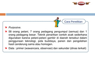 Purposive . 58 orang petani, 7 orang pedagang pengumpul (semua) dan 1 orang pedagang besar. Teknik penarikan contoh acak sederhana digunakan karena petani-petani gambir di daerah tersebut dalam penggunaan teknologi, pola budidaya, panen dan pengolahan hasil cenderung sama atau homogen. Data : primer (wawancara, observasi) dan sekunder (dinas terkait) Cara Penelitian 