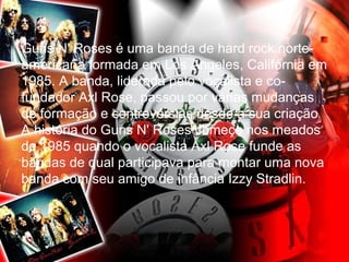 Guns N' Roses é uma banda de hard rock norte-americana 
formada em Los Angeles, Califórnia em 
1985. A banda, liderada pelo vocalista e co-fundador 
Axl Rose, passou por várias mudanças 
de formação e controvérsias desde a sua criação 
A história do Guns N' Roses começa nos meados 
de 1985 quando o vocalista Axl Rose funde as 
bandas de qual participava para montar uma nova 
banda com seu amigo de infância Izzy Stradlin. 
 