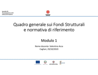 Quadro generale sui Fondi Strutturali
e normativa di riferimento
Modulo 1
Nome docente: Valentino Acca
Cagliari, 29/10/2019
 