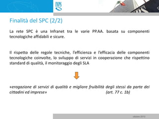 Finalità del SPC (2/2)
La rete SPC è una Infranet tra le varie PP.AA. basata su componenti
tecnologiche affidabili e sicur...