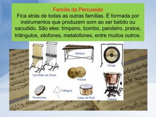 Família da Percussão
 Fica atrás de todas as outras famílias. É formada por
    instrumentos que produzem som ao ser batido ou
sacudido. São eles: tímpano, bombo, pandeiro, pratos,
triângulos, xilofones, metalofones, entre muitos outros.
 