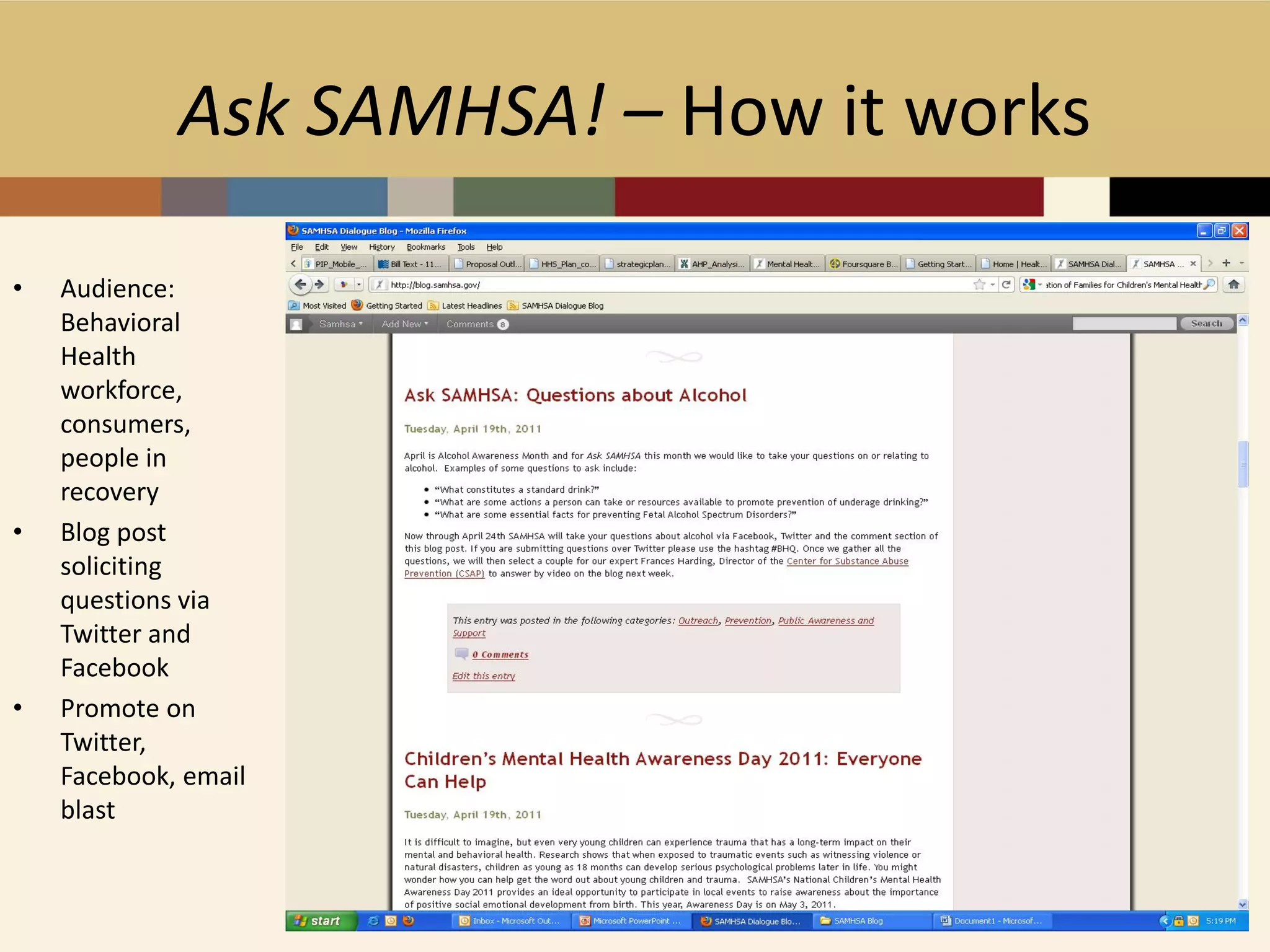 Ask SAMHSA! – How it works

•   Audience:
    Behavioral
    Health
    workforce,
    consumers,
    people in
    recovery
•   Blog post
    soliciting
    questions via
    Twitter and
    Facebook
•   Promote on
    Twitter,
    Facebook, email
    blast
 