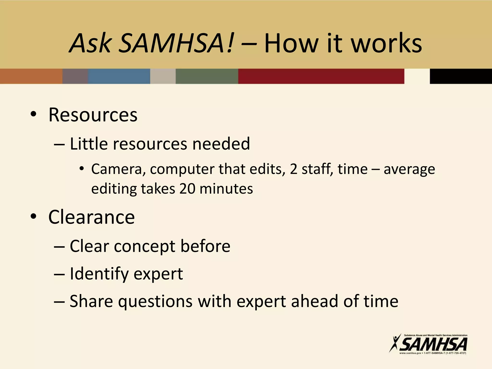 Ask SAMHSA! – How it works

• Resources
  – Little resources needed
     • Camera, computer that edits, 2 staff, time – average
       editing takes 20 minutes
• Clearance
  – Clear concept before
  – Identify expert
  – Share questions with expert ahead of time
 