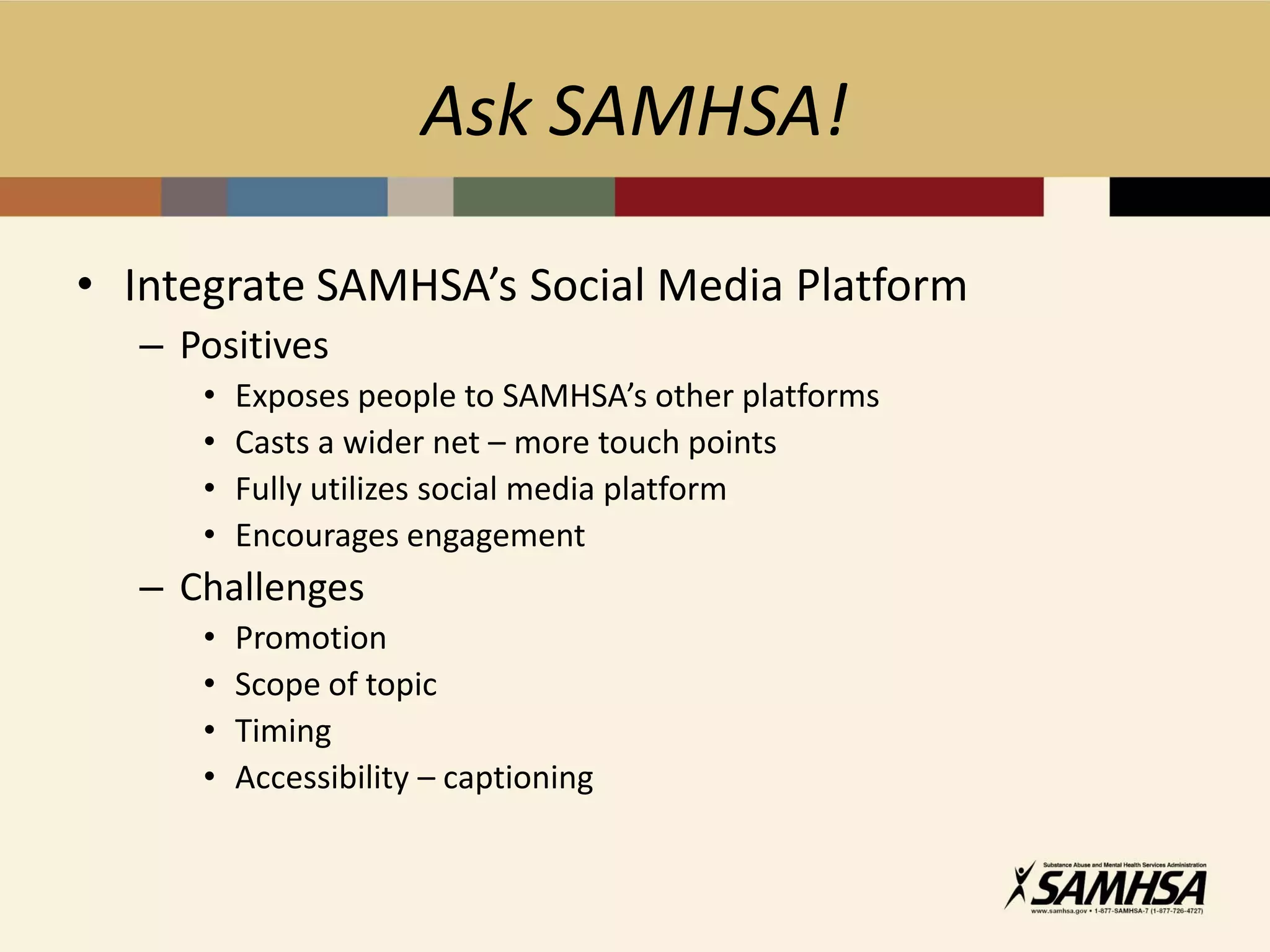 Ask SAMHSA!

• Integrate SAMHSA’s Social Media Platform
  – Positives
     •   Exposes people to SAMHSA’s other platforms
     •   Casts a wider net – more touch points
     •   Fully utilizes social media platform
     •   Encourages engagement
  – Challenges
     •   Promotion
     •   Scope of topic
     •   Timing
     •   Accessibility – captioning
 