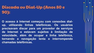 Discada ou Dial-Up (Anos 80 e
90):
O acesso à Internet começou com conexões dial-
up, utilizando linhas telefônicas. Os usuários
precisavam discar para um provedor de serviços
de Internet e estavam sujeitos à limitação de
velocidade, além de ocupar a linha telefônica,
tornando a navegação lenta e interrompendo
chamadas telefônicas.
 
