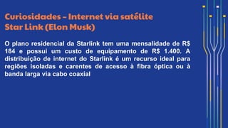 Curiosidades – Internet via satélite
Star Link (Elon Musk)
O plano residencial da Starlink tem uma mensalidade de R$
184 e possui um custo de equipamento de R$ 1.400. A
distribuição de internet do Starlink é um recurso ideal para
regiões isoladas e carentes de acesso à fibra óptica ou à
banda larga via cabo coaxial
 