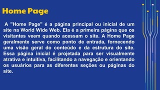 A "Home Page" é a página principal ou inicial de um
site na World Wide Web. Ela é a primeira página que os
visitantes veem quando acessam o site. A Home Page
geralmente serve como ponto de entrada, fornecendo
uma visão geral do conteúdo e da estrutura do site.
Essa página inicial é projetada para ser visualmente
atrativa e intuitiva, facilitando a navegação e orientando
os usuários para as diferentes seções ou páginas do
site.
Home Page
 