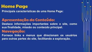 Principais características de uma Home Page:
Apresentação do Conteúdo:
Destaca informações importantes sobre o site, como
sua finalidade, missão ou conteúdo principal.
Navegação:
Fornece links e menus que direcionam os usuários
para outras partes do site, facilitando a exploração.
Home Page
 