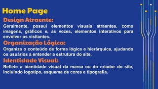 Design Atraente:
Geralmente, possui elementos visuais atraentes, como
imagens, gráficos e, às vezes, elementos interativos para
envolver os visitantes.
Organização Lógica:
Organiza o conteúdo de forma lógica e hierárquica, ajudando
os usuários a entender a estrutura do site.
Identidade Visual:
Reflete a identidade visual da marca ou do criador do site,
incluindo logotipo, esquema de cores e tipografia.
Home Page
 