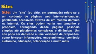 Site: Um "site" (ou sítio, em português) refere-se a
um conjunto de páginas web inter-relacionadas,
geralmente acessíveis através de um mesmo domínio
na Internet. Os sites podem variar em tamanho e
propósito, abrangendo desde páginas pessoais
simples até plataformas complexas e dinâmicas. Um
site pode ser dedicado a uma variedade de propósitos,
como fornecer informações, entretenimento, comércio
eletrônico, educação, colaboração e muito mais.
Sites
 