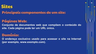 Principais componentes de um site:
Páginas Web:
Conjunto de documentos web que compõem o conteúdo do
site. Cada página pode ter um URL único.
Domínio:
O endereço exclusivo usado para acessar o site na Internet
(por exemplo, www.exemplo.com).
Sites
 