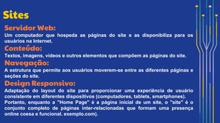 Servidor Web:
Um computador que hospeda as páginas do site e as disponibiliza para os
usuários na Internet.
Conteúdo:
Textos, imagens, vídeos e outros elementos que compõem as páginas do site.
Navegação:
A estrutura que permite aos usuários moverem-se entre as diferentes páginas e
seções do site.
Design Responsivo:
Adaptação do layout do site para proporcionar uma experiência de usuário
consistente em diferentes dispositivos (computadores, tablets, smartphones).
Portanto, enquanto a "Home Page" é a página inicial de um site, o "site" é o
conjunto completo de páginas inter-relacionadas que formam uma presença
online coesa e funcional. exemplo.com).
Sites
 