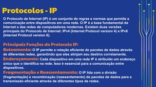 O Protocolo de Internet (IP) é um conjunto de regras e normas que permite a
comunicação entre dispositivos em uma rede. O IP é a base fundamental da
Internet e das redes de computadores modernas. Existem duas versões
principais do Protocolo de Internet: IPv4 (Internet Protocol version 4) e IPv6
(Internet Protocol version 6).
Principais Funções do Protocolo IP:
Roteamento: O IP permite a rotação eficiente de pacotes de dados através
de diferentes redes, garantindo que eles atinjam seu destino corretamente.
Endereçamento: Cada dispositivo em uma rede IP é atribuído um endereço
único que o identifica na rede. Isso é essencial para a comunicação entre
dispositivos.
Fragmentação e Reassentamento: O IP lida com a divisão
(fragmentação) e recombinação (reassentamento) de pacotes de dados para a
transmissão eficiente através de diferentes tipos de redes.
Protocolos - IP
 
