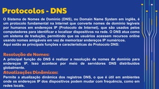 O Sistema de Nomes de Domínio (DNS), ou Domain Name System em inglês, é
um protocolo fundamental na Internet que converte nomes de domínio legíveis
por humanos em endereços IP (Protocolo de Internet), que são usados pelos
computadores para identificar e localizar dispositivos na rede. O DNS atua como
um sistema de tradução, permitindo que os usuários acessem recursos online
usando nomes amigáveis em vez de memorizar endereços IP numéricos.
Aqui estão as principais funções e características do Protocolo DNS:
Resolução de Nomes:
A principal função do DNS é realizar a resolução de nomes de domínio para
endereços IP. Isso acontece por meio de servidores DNS distribuídos
globalmente.
Atualizações Dinâmicas:
Permite a atualização dinâmica dos registros DNS, o que é útil em ambientes
onde os endereços IP dos dispositivos podem mudar com frequência, como em
redes locais.
Protocolos - DNS
 