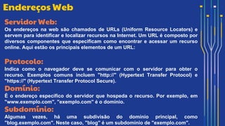 Servidor Web:
Os endereços na web são chamados de URLs (Uniform Resource Locators) e
servem para identificar e localizar recursos na Internet. Um URL é composto por
diversos componentes que especificam como encontrar e acessar um recurso
online. Aqui estão os principais elementos de um URL:
Protocolo:
Indica como o navegador deve se comunicar com o servidor para obter o
recurso. Exemplos comuns incluem "http://" (Hypertext Transfer Protocol) e
"https://" (Hypertext Transfer Protocol Secure).
Domínio:
É o endereço específico do servidor que hospeda o recurso. Por exemplo, em
"www.exemplo.com", "exemplo.com" é o domínio.
Subdomínio:
Algumas vezes, há uma subdivisão do domínio principal, como
"blog.exemplo.com". Neste caso, "blog" é um subdomínio de "exemplo.com".
Endereços Web
 