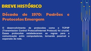 Década de 1970: Padrões e
Protocolos Emergem
O desenvolvimento de protocolos como o TCP/IP
(Transmission Control Protocol/Internet Protocol) foi crucial.
Esses protocolos estabeleceram as regras para a
comunicação entre computadores, tornando possível a
expansão da rede.
BREVE HISTÓRICO
 