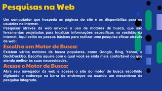Um computador que hospeda as páginas do site e as disponibiliza para os
usuários na Internet.
Pesquisar através da web envolve o uso de motores de busca, que são
ferramentas projetadas para localizar informações específicas na vastidão da
internet. Aqui estão os passos básicos para realizar uma pesquisa eficaz através
da web:
Escolha um Motor de Busca:
Existem vários motores de busca populares, como Google, Bing, Yahoo, e
DuckDuckGo. Escolha aquele com o qual você se sinta mais confortável ou que
atenda melhor às suas necessidades.
Acesse o Motor de Busca:
Abra seu navegador da web e acesse o site do motor de busca escolhido
digitando o endereço na barra de endereços ou usando um mecanismo de
pesquisa integrado.
Pesquisas na Web
 