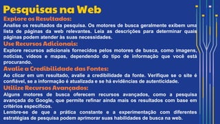 Explore os Resultados:
Analise os resultados da pesquisa. Os motores de busca geralmente exibem uma
lista de páginas da web relevantes. Leia as descrições para determinar quais
páginas podem atender às suas necessidades.
Use Recursos Adicionais:
Explore recursos adicionais fornecidos pelos motores de busca, como imagens,
notícias, vídeos e mapas, dependendo do tipo de informação que você está
procurando.
Avalie a Credibilidade das Fontes:
Ao clicar em um resultado, avalie a credibilidade da fonte. Verifique se o site é
confiável, se a informação é atualizada e se há evidências de autenticidade.
Utilize Recursos Avançados:
Alguns motores de busca oferecem recursos avançados, como a pesquisa
avançada do Google, que permite refinar ainda mais os resultados com base em
critérios específicos.
Lembre-se de que a prática constante e a experimentação com diferentes
estratégias de pesquisa podem aprimorar suas habilidades de busca na web.
Pesquisas na Web
 