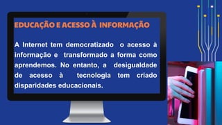 EDUCAÇÃO E ACESSO À INFORMAÇÃO
A Internet tem democratizado o acesso à
informação e transformado a forma como
aprendemos. No entanto, a desigualdade
de acesso à tecnologia tem criado
disparidades educacionais.
 