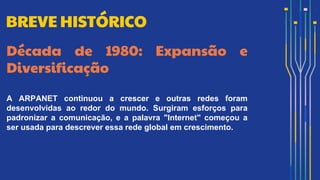 Década de 1980: Expansão e
Diversificação
A ARPANET continuou a crescer e outras redes foram
desenvolvidas ao redor do mundo. Surgiram esforços para
padronizar a comunicação, e a palavra "Internet" começou a
ser usada para descrever essa rede global em crescimento.
BREVE HISTÓRICO
 