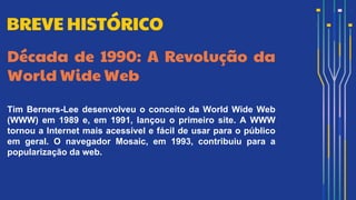 Década de 1990: A Revolução da
World Wide Web
Tim Berners-Lee desenvolveu o conceito da World Wide Web
(WWW) em 1989 e, em 1991, lançou o primeiro site. A WWW
tornou a Internet mais acessível e fácil de usar para o público
em geral. O navegador Mosaic, em 1993, contribuiu para a
popularização da web.
BREVE HISTÓRICO
 