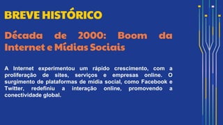 Década de 2000: Boom da
Internet e Mídias Sociais
A Internet experimentou um rápido crescimento, com a
proliferação de sites, serviços e empresas online. O
surgimento de plataformas de mídia social, como Facebook e
Twitter, redefiniu a interação online, promovendo a
conectividade global.
BREVE HISTÓRICO
 