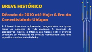 Década de 2010 até Hoje: A Era da
Conectividade Ubíqua
A Internet tornou-se onipresente, integrando-se em quase
todos os aspectos da vida moderna. A ascensão de
dispositivos móveis, a Internet das Coisas (IoT) e avanços
contínuos em velocidade de conexão contribuíram para uma
experiência online mais dinâmica.
BREVE HISTÓRICO
 