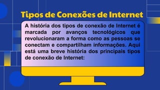 Tipos de Conexões de Internet
A história dos tipos de conexão de Internet é
marcada por avanços tecnológicos que
revolucionaram a forma como as pessoas se
conectam e compartilham informações. Aqui
está uma breve história dos principais tipos
de conexão de Internet:
 