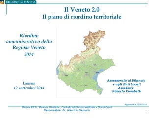 1 
Il Veneto 2.0 
Il piano di riordino territoriale 
Sezione EE.LL, Persone Giuridiche , Controllo Atti,Servizio elettorale e Grandi Eventi 
Responsabile: Dr. Maurizio Gasparin 
Assessorato al Bilancio 
e agli Enti Locali 
Assessore 
Roberto Ciambetti 
Riordino 
amministrativo della 
Regione Veneto 
2014 
Limena 
12 settembre 2014 
Aggiornata al 25.08.2014 
 