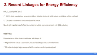 10
2. Record Linkages for Energy Efficiency
ITALIA, dati ISTAT, 2015:
 24.1% della popolazione lamenta problemi abitativi strutturali (infiltrazioni, umidità da soffitto o infissi)
 Circa il 9.6% lamenta condizioni abitative difficili
Questi dati impattano sull’efficientamento energetico: aumento dei costi e di CO2 pollution
OBIETTIVI:
Inquadramento della situazione attuale, allo scopo di:
 Miglioramento salute e benessere, riduzione della povertà, aumento redditi
 Minori emissioni di gas, riduzione tariffe, mantenimento risorse naturali
 