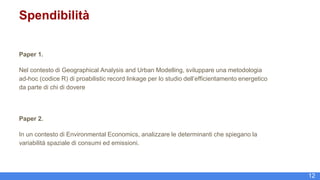 12
Spendibilità
Paper 1.
Nel contesto di Geographical Analysis and Urban Modelling, sviluppare una metodologia
ad-hoc (codice R) di proabilistic record linkage per lo studio dell’efficientamento energetico
da parte di chi di dovere
Paper 2.
In un contesto di Environmental Economics, analizzare le determinanti che spiegano la
variabilità spaziale di consumi ed emissioni.
 
