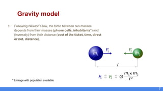 7
Gravity model
 Following Newton’s law, the force between two masses
depends from their masses (phone cells, inhabitants*) and
(inversely) from their distance (cost of the ticket, time, direct
or not, distance).
* Linkage with population available
 