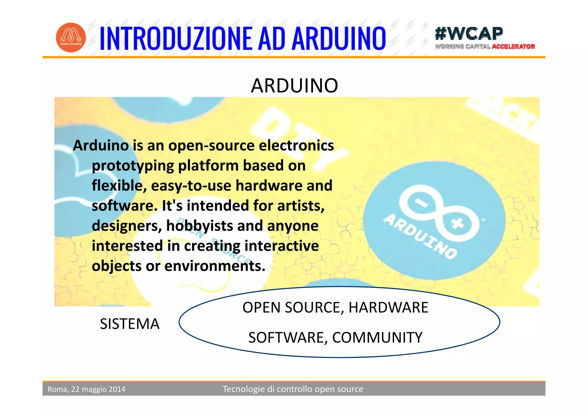 ARDUINO
Arduino is an open‐source electronics 
i l f b dprototyping platform based on 
flexible, easy‐to‐use hardware and 
software It's intended for artistssoftware. It s intended for artists, 
designers, hobbyists and anyone 
interested in creating interactive 
objects or environments.
OPEN SOURCE, HARDWARE
SOFTWARE, COMMUNITY
SISTEMA
Roma, 22 maggio 2014 Tecnologie di controllo open source
 
