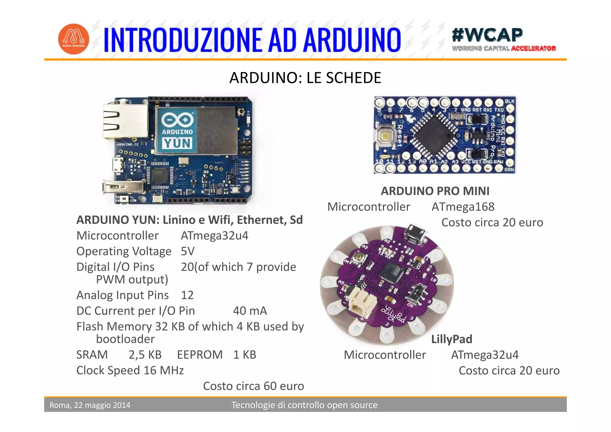 ARDUINO: LE SCHEDE
ARDUINO PRO MINI
Microcontroller ATmega168
ARDUINO YUN Li i Wifi E h Sd Costo circa 20 euroARDUINO YUN: Linino e Wifi, Ethernet, Sd
Microcontroller ATmega32u4 
Operating Voltage 5V
Digital I/O Pins 20(of which 7 provideDigital I/O Pins 20(of which 7 provide 
PWM output)
Analog Input Pins 12
DC Current per I/O Pin 40 mADC Current per I/O Pin 40 mA
Flash Memory 32 KB of which 4 KB used by 
bootloader
SRAM 2,5 KB     EEPROM 1 KB
LillyPad
Microcontroller ATmega32u4 
Roma, 22 maggio 2014 Tecnologie di controllo open source
Clock Speed 16 MHz
Costo circa 60 euro
Costo circa 20 euro
 