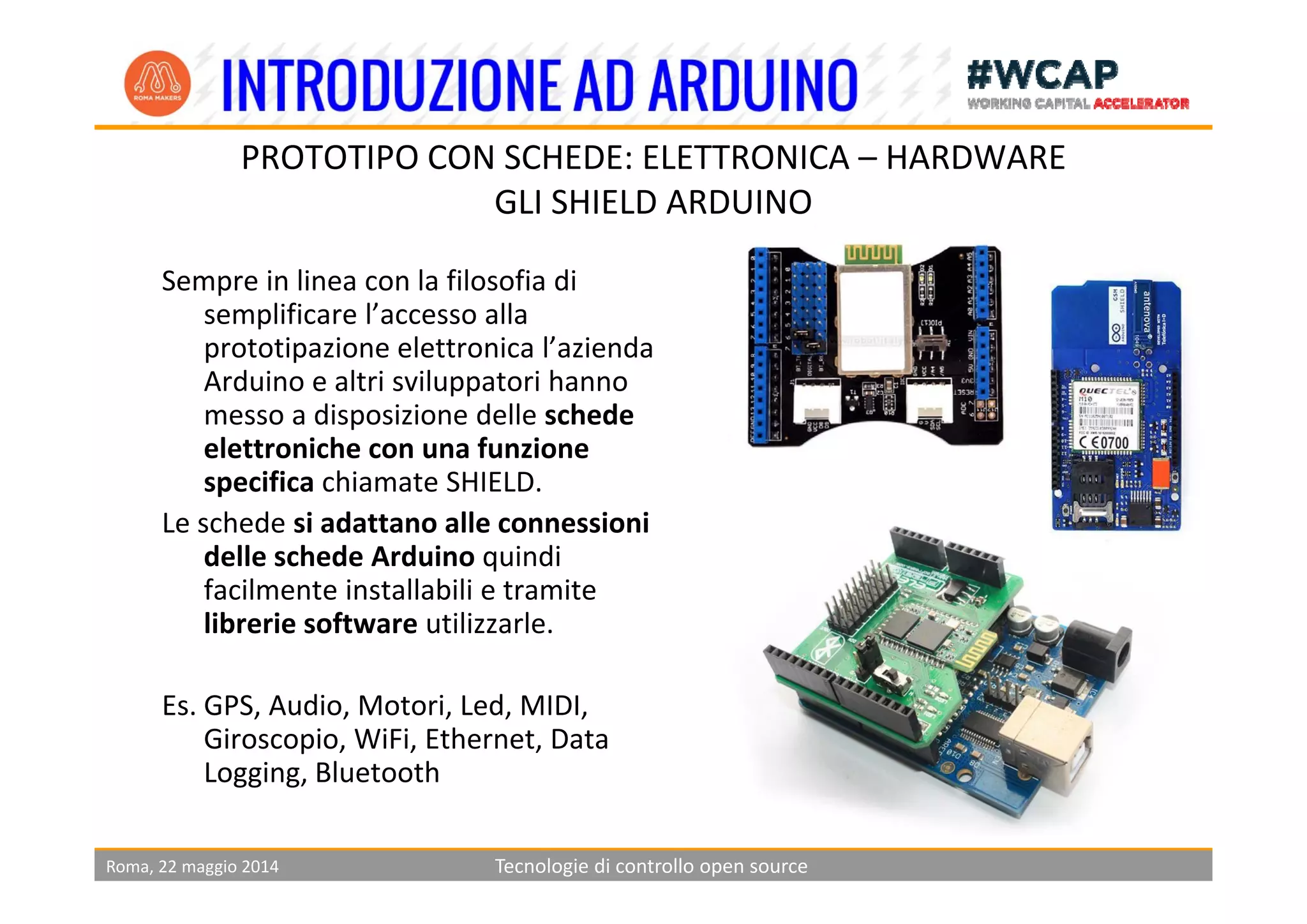 PROTOTIPO CON SCHEDE ELETTRONICA HARDWAREPROTOTIPO CON SCHEDE: ELETTRONICA – HARDWARE
GLI SHIELD ARDUINO
Sempre in linea con la filosofia di 
semplificare l’accesso alla 
prototipazione elettronica l’aziendaprototipazione elettronica l azienda 
Arduino e altri sviluppatori hanno 
messo a disposizione delle schede 
elettroniche con una funzione 
specifica chiamate SHIELD.
Le schede si adattano alle connessioni 
delle schede Arduino quindi q
facilmente installabili e tramite 
librerie software utilizzarle.
Es. GPS, Audio, Motori, Led, MIDI, 
Giroscopio, WiFi, Ethernet, Data 
Logging Bluetooth
Roma, 22 maggio 2014 Tecnologie di controllo open source
Logging, Bluetooth
 