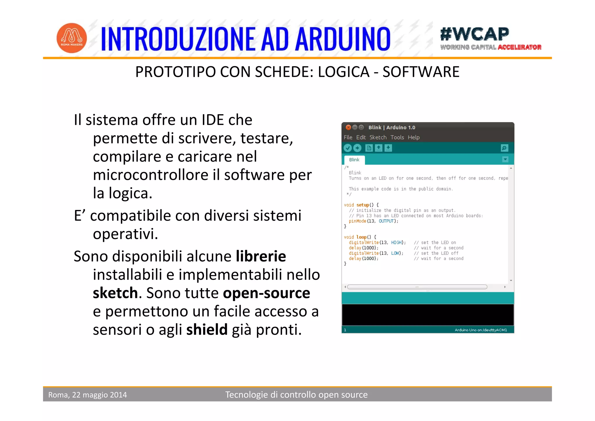 PROTOTIPO CON SCHEDE LOGICA SOFTWARE
Il i ff IDE h
PROTOTIPO CON SCHEDE: LOGICA ‐ SOFTWARE
Il sistema offre un IDE che 
permette di scrivere, testare, 
compilare e caricare nel p
microcontrollore il software per 
la logica.
E’ ibil di i i iE’ compatibile con diversi sistemi 
operativi. 
Sono disponibili alcune librerieSono disponibili alcune librerie
installabili e implementabili nello 
sketch. Sono tutte open‐source 
f ile permettono un facile accesso a 
sensori o agli shield già pronti.
Roma, 22 maggio 2014 Tecnologie di controllo open source
 