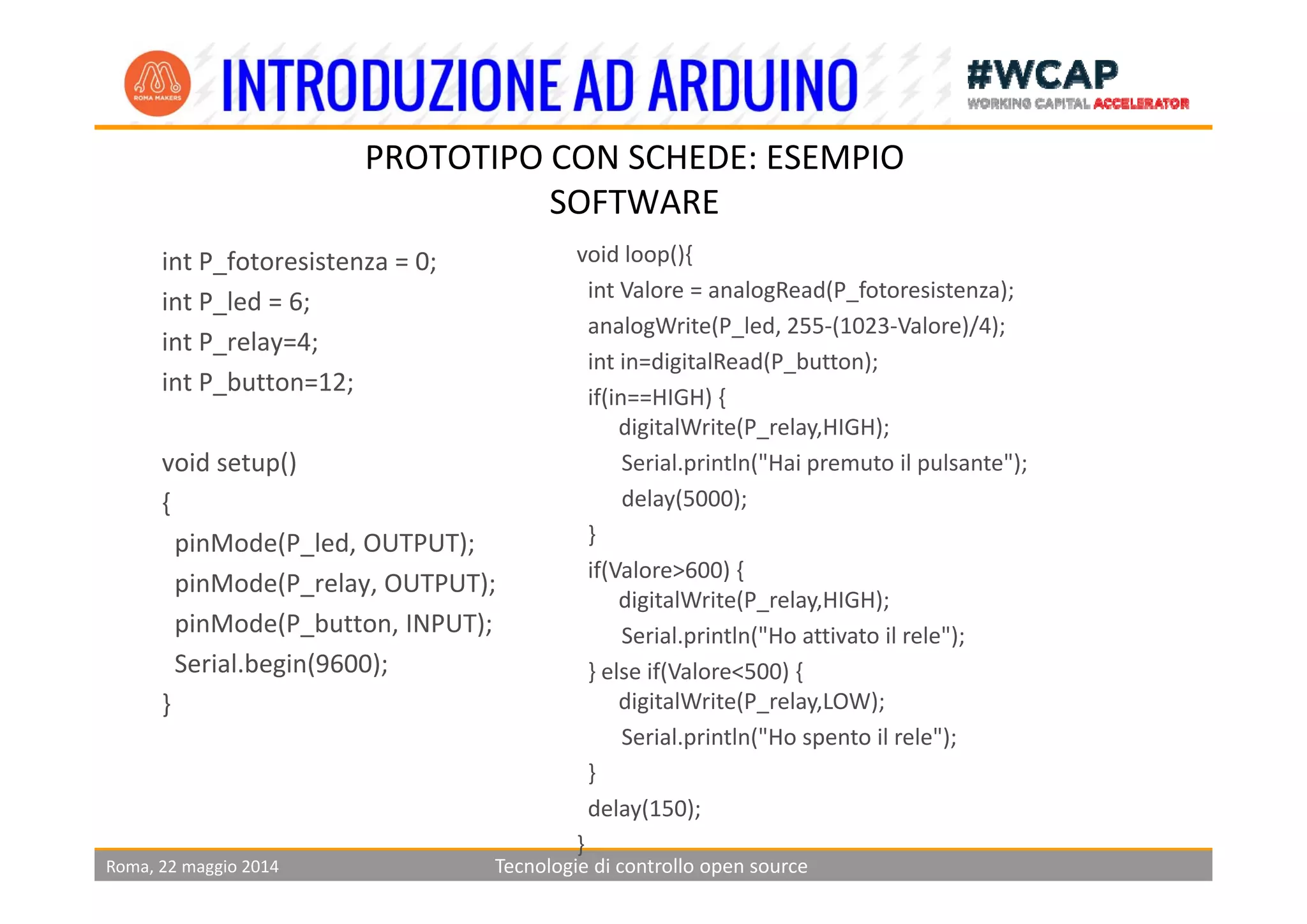 PROTOTIPO CON SCHEDE ESEMPIO
i f i 0
PROTOTIPO CON SCHEDE: ESEMPIO
SOFTWARE
void loop(){int P_fotoresistenza = 0;    
int P_led = 6;      
int P_relay=4;
void loop(){
int Valore = analogRead(P_fotoresistenza);
analogWrite(P_led, 255‐(1023‐Valore)/4);          
i t i di it lR d(P b tt )
int P_button=12;
void setup()
int in=digitalRead(P_button);
if(in==HIGH) {    
digitalWrite(P_relay,HIGH);
Serial println("Hai premuto il pulsante");void setup() 
{
pinMode(P_led, OUTPUT);  
Serial.println( Hai premuto il pulsante );
delay(5000); 
}
if(Valore>600) {
pinMode(P_relay, OUTPUT); 
pinMode(P_button, INPUT);
Serial.begin(9600);
if(Valore>600) {                
digitalWrite(P_relay,HIGH);
Serial.println("Ho attivato il rele");
} else if(Valore<500) {Serial.begin(9600);
}
} else if(Valore<500) {     
digitalWrite(P_relay,LOW);     
Serial.println("Ho spento il rele");
}
Roma, 22 maggio 2014 Tecnologie di controllo open source
} 
delay(150);                      
}
 