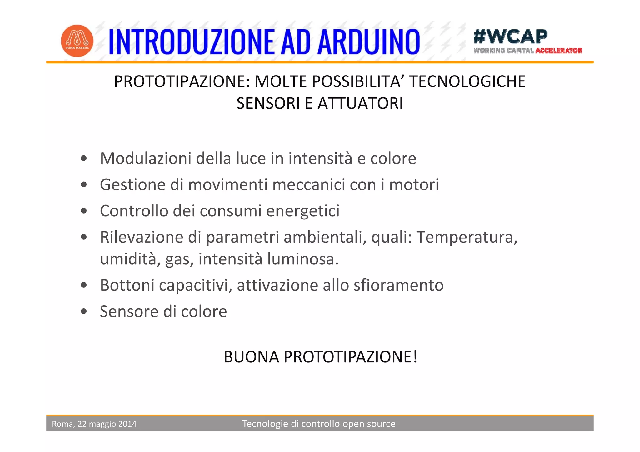 PROTOTIPAZIONE: MOLTE POSSIBILITA’ TECNOLOGICHE
SENSORI E ATTUATORI
• Modulazioni della luce in intensità e colore
• Gestione di movimenti meccanici con i motori
• Controllo dei consumi energetici
• Rilevazione di parametri ambientali, quali: Temperatura, 
umidità, gas, intensità luminosa.
• Bottoni capacitivi, attivazione allo sfioramento
• Sensore di colore
BUONA PROTOTIPAZIONE!
Roma, 22 maggio 2014 Tecnologie di controllo open source
 
