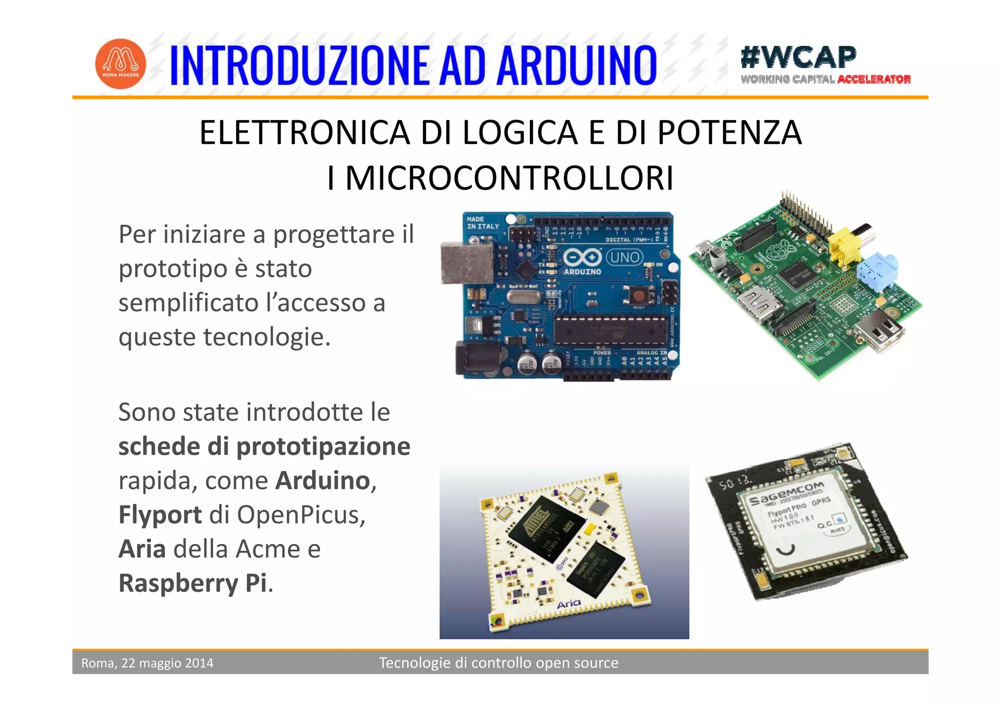 ELETTRONICA DI LOGICA E DI POTENZA
I MICROCONTROLLORI
Per iniziare a progettare il 
prototipo è statoprototipo è stato 
semplificato l’accesso a 
queste tecnologie. 
Sono state introdotte le 
schede di prototipazione
rapida, come Arduino, 
Flyport di OpenPicusFlyport di OpenPicus, 
Aria della Acme e 
Raspberry Pi.
Roma, 22 maggio 2014 Tecnologie di controllo open source
p y
 